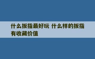 什么扳指最好玩 什么样的扳指有收藏价值