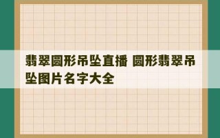 翡翠圆形吊坠直播 圆形翡翠吊坠图片名字大全