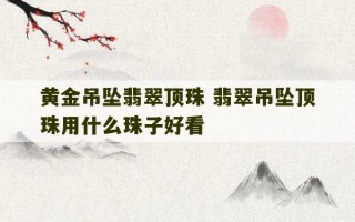 黄金吊坠翡翠顶珠 翡翠吊坠顶珠用什么珠子好看