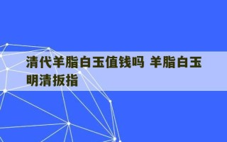 清代羊脂白玉值钱吗 羊脂白玉明清扳指