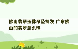 佛山翡翠玉佛吊坠批发 广东佛山的翡翠怎么样