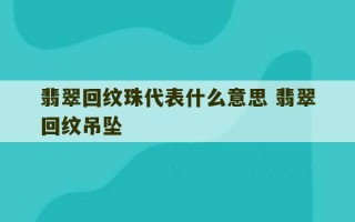 翡翠回纹珠代表什么意思 翡翠回纹吊坠