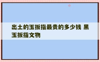 出土的玉扳指最贵的多少钱 黑玉扳指文物