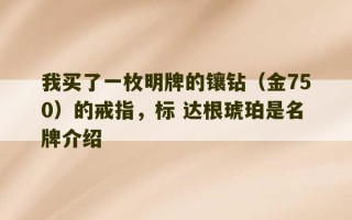 我买了一枚明牌的镶钻（金750）的戒指，标 达根琥珀是名牌介绍