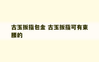 古玉扳指包金 古玉扳指可有束腰的