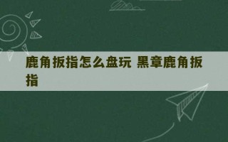 鹿角扳指怎么盘玩 黑章鹿角扳指