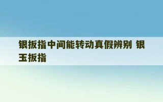 银扳指中间能转动真假辨别 银玉扳指