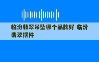 临汾翡翠吊坠哪个品牌好 临汾翡翠摆件