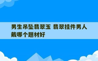 男生吊坠翡翠玉 翡翠挂件男人戴哪个题材好