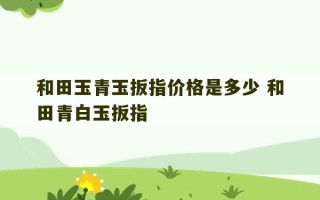 和田玉青玉扳指价格是多少 和田青白玉扳指