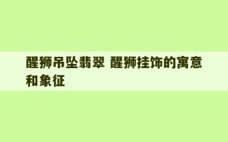 醒狮吊坠翡翠 醒狮挂饰的寓意和象征