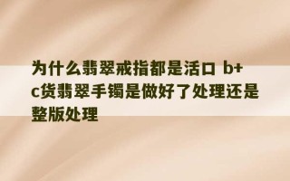 为什么翡翠戒指都是活口 b+c货翡翠手镯是做好了处理还是整版处理