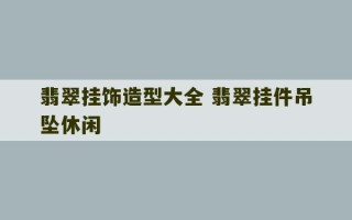 翡翠挂饰造型大全 翡翠挂件吊坠休闲