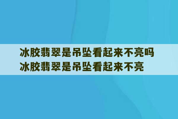 冰胶翡翠是吊坠看起来不亮吗 冰胶翡翠是吊坠看起来不亮-第1张图片-文玩群