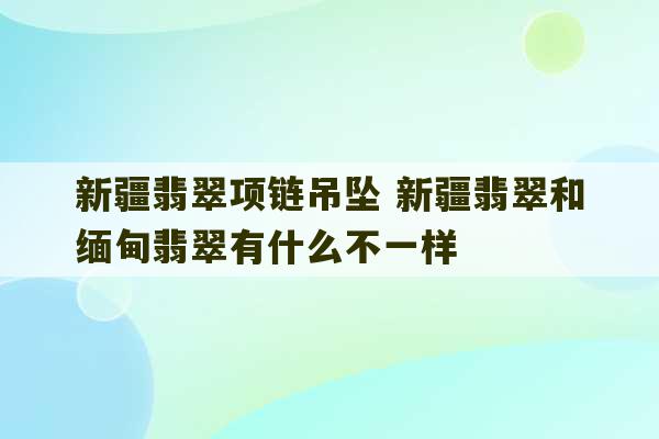 新疆翡翠项链吊坠 新疆翡翠和缅甸翡翠有什么不一样-第1张图片-文玩群