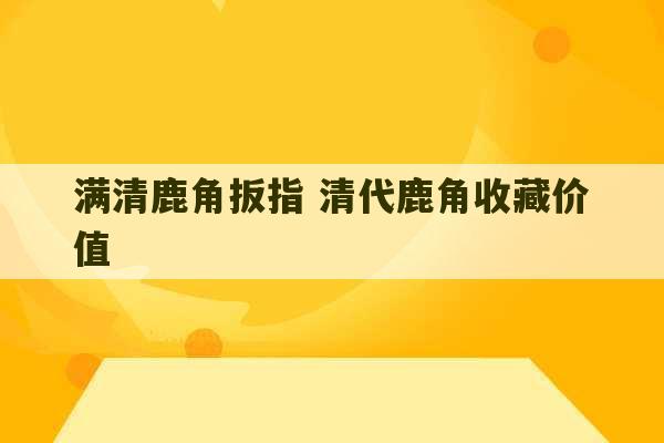 满清鹿角扳指 清代鹿角收藏价值-第1张图片-文玩群