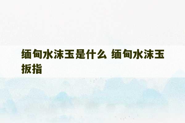 缅甸水沫玉是什么 缅甸水沫玉扳指-第1张图片-文玩群