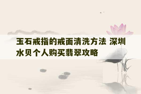 玉石戒指的戒面清洗方法 深圳水贝个人购买翡翠攻略-第1张图片-文玩群