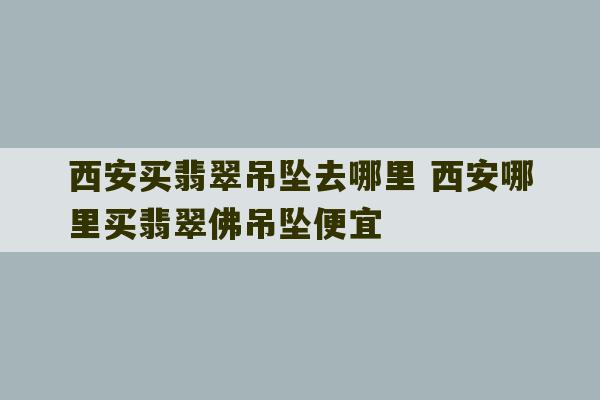 西安买翡翠吊坠去哪里 西安哪里买翡翠佛吊坠便宜-第1张图片-文玩群