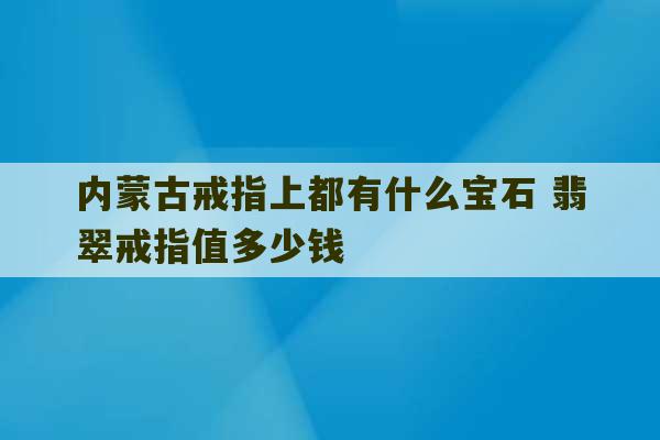 内蒙古戒指上都有什么宝石 翡翠戒指值多少钱-第1张图片-文玩群