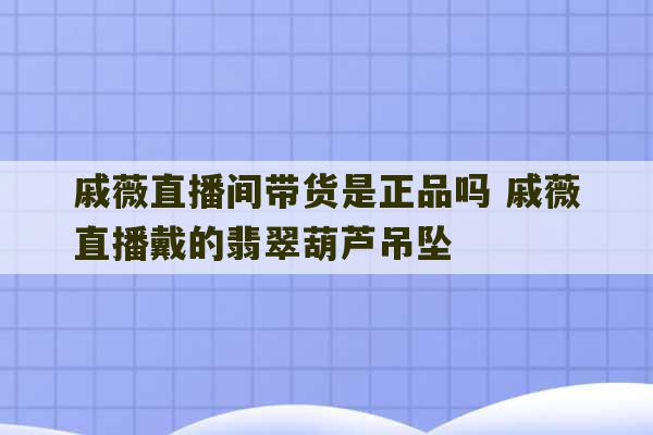 戚薇直播间带货是正品吗 戚薇直播戴的翡翠葫芦吊坠-第1张图片-文玩群