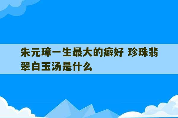 朱元璋一生最大的癖好 珍珠翡翠白玉汤是什么-第1张图片-文玩群