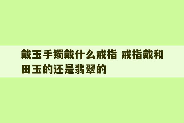 戴玉手镯戴什么戒指 戒指戴和田玉的还是翡翠的-第1张图片-文玩群