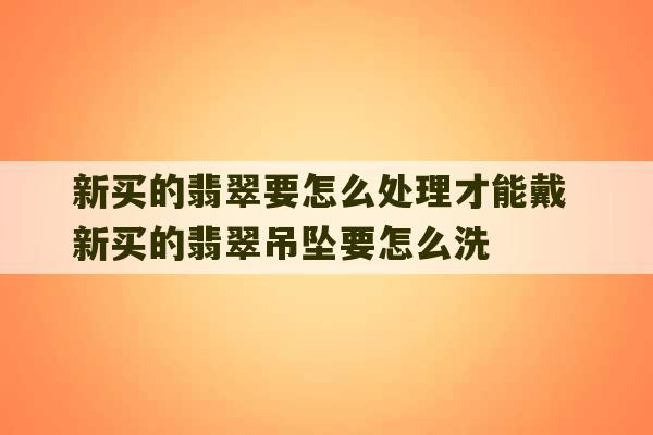 新买的翡翠要怎么处理才能戴 新买的翡翠吊坠要怎么洗-第1张图片-文玩群