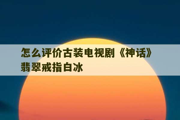 怎么评价古装电视剧《神话》 翡翠戒指白冰-第1张图片-文玩群