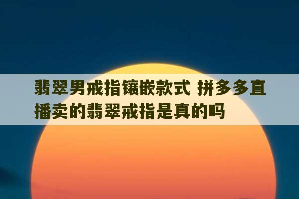 翡翠男戒指镶嵌款式 拼多多直播卖的翡翠戒指是真的吗-第1张图片-文玩群