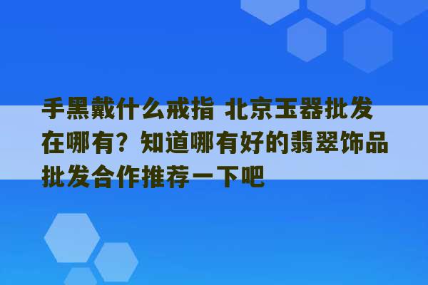 手黑戴什么戒指 北京玉器批发在哪有？知道哪有好的翡翠饰品批发合作推荐一下吧-第1张图片-文玩群