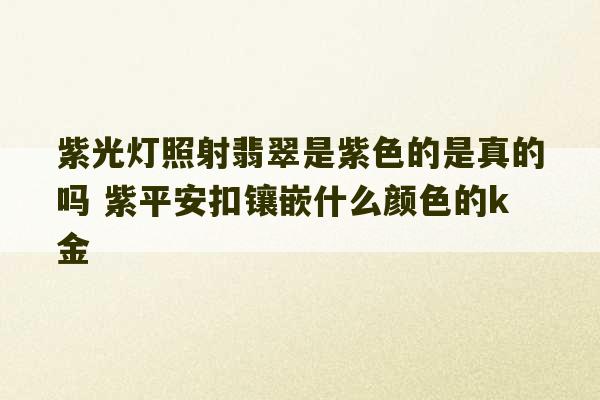 紫光灯照射翡翠是紫色的是真的吗 紫平安扣镶嵌什么颜色的k金-第1张图片-文玩群