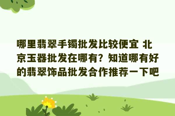 哪里翡翠手镯批发比较便宜 北京玉器批发在哪有？知道哪有好的翡翠饰品批发合作推荐一下吧-第1张图片-文玩群