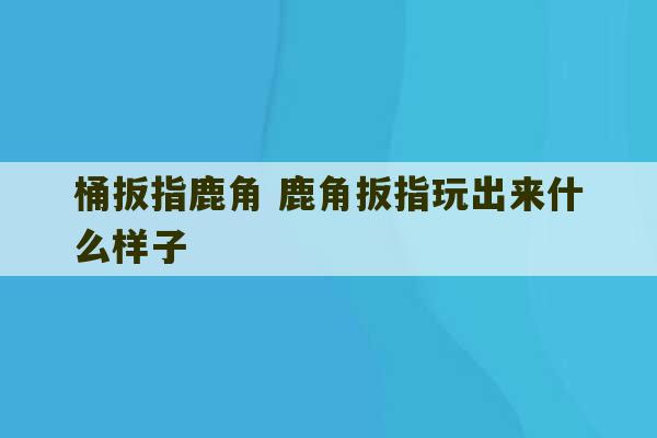 桶扳指鹿角 鹿角扳指玩出来什么样子-第1张图片-文玩群