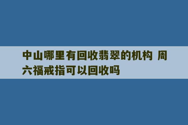 中山哪里有回收翡翠的机构 周六福戒指可以回收吗-第1张图片-文玩群