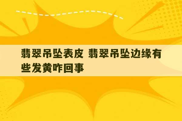 翡翠吊坠表皮 翡翠吊坠边缘有些发黄咋回事-第1张图片-文玩群