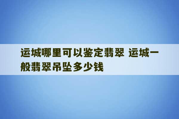 运城哪里可以鉴定翡翠 运城一般翡翠吊坠多少钱-第1张图片-文玩群