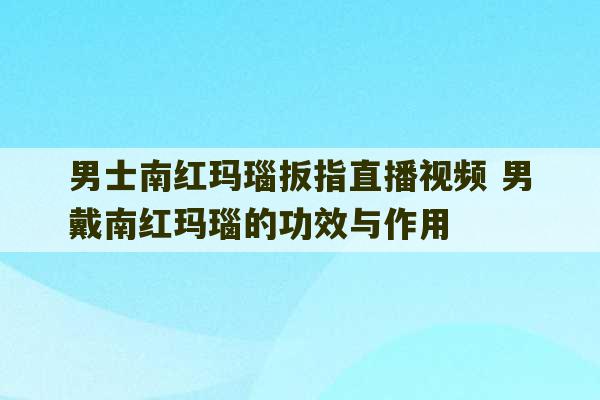 男士南红玛瑙扳指直播视频 男戴南红玛瑙的功效与作用-第1张图片-文玩群