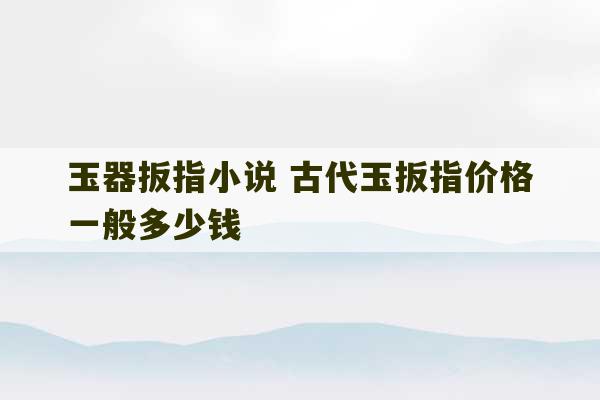 玉器扳指小说 古代玉扳指价格一般多少钱-第1张图片-文玩群