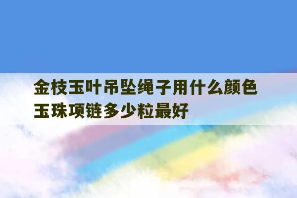 金枝玉叶吊坠绳子用什么颜色 玉珠项链多少粒最好-第1张图片-文玩群