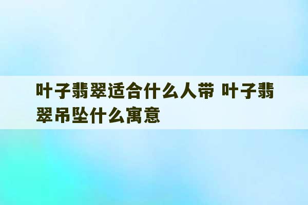 叶子翡翠适合什么人带 叶子翡翠吊坠什么寓意-第1张图片-文玩群