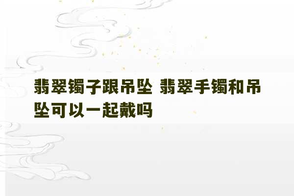 翡翠镯子跟吊坠 翡翠手镯和吊坠可以一起戴吗-第1张图片-文玩群