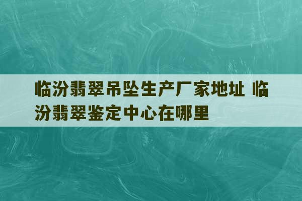 临汾翡翠吊坠生产厂家地址 临汾翡翠鉴定中心在哪里-第1张图片-文玩群