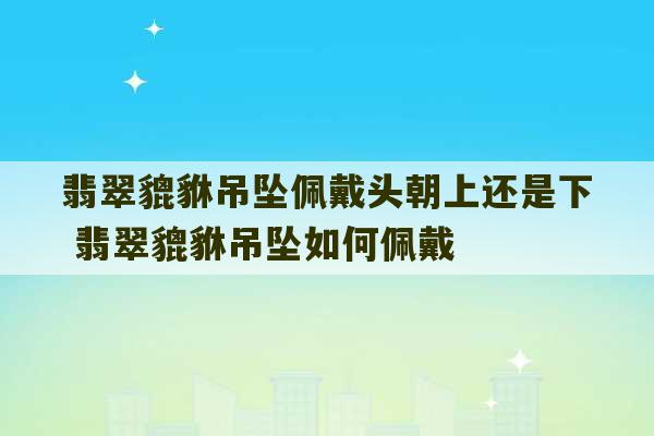 翡翠貔貅吊坠佩戴头朝上还是下 翡翠貔貅吊坠如何佩戴-第1张图片-文玩群