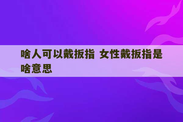 啥人可以戴扳指 女性戴扳指是啥意思-第1张图片-文玩群