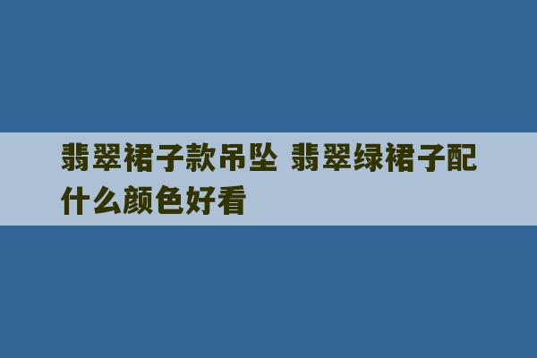 翡翠裙子款吊坠 翡翠绿裙子配什么颜色好看-第1张图片-文玩群