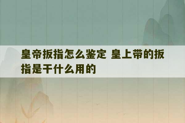 皇帝扳指怎么鉴定 皇上带的扳指是干什么用的-第1张图片-文玩群