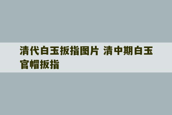 清代白玉扳指图片 清中期白玉官帽扳指-第1张图片-文玩群