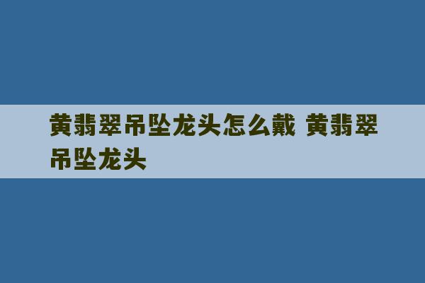 黄翡翠吊坠龙头怎么戴 黄翡翠吊坠龙头-第1张图片-文玩群