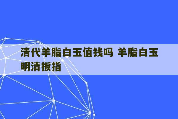 清代羊脂白玉值钱吗 羊脂白玉明清扳指-第1张图片-文玩群